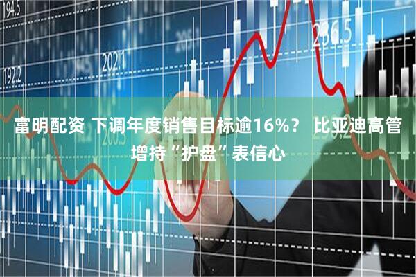 富明配资 下调年度销售目标逾16%？ 比亚迪高管增持“护盘”表信心
