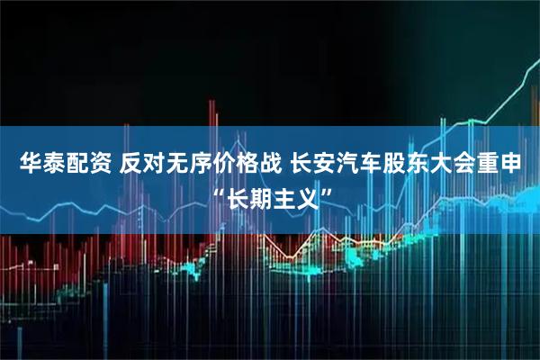 华泰配资 反对无序价格战 长安汽车股东大会重申“长期主义”