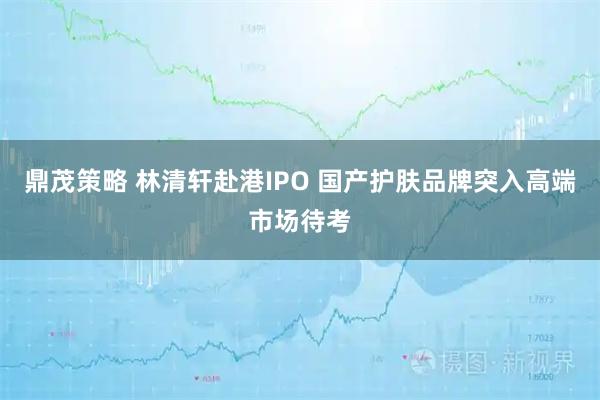鼎茂策略 林清轩赴港IPO 国产护肤品牌突入高端市场待考
