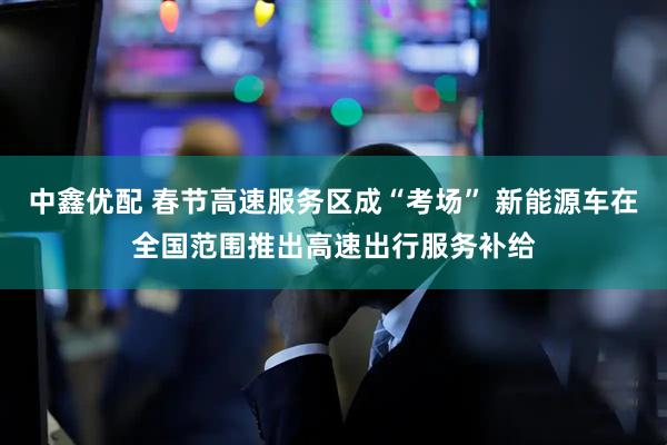 中鑫优配 春节高速服务区成“考场” 新能源车在全国范围推出高速出行服务补给
