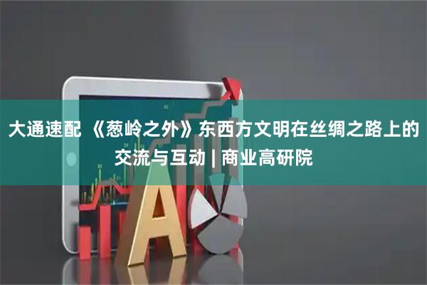 大通速配 《葱岭之外》东西方文明在丝绸之路上的交流与互动 | 商业高研院