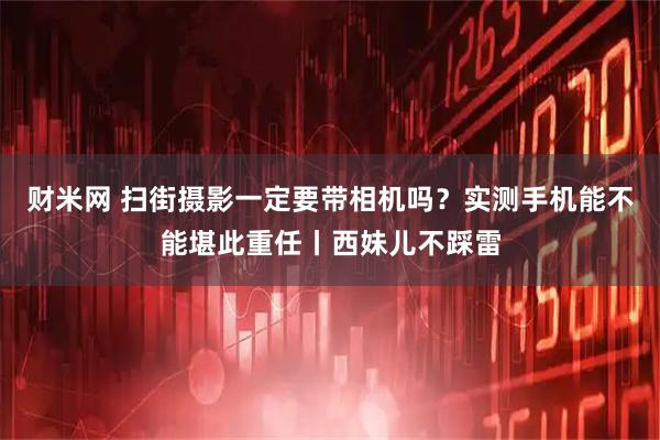 财米网 扫街摄影一定要带相机吗？实测手机能不能堪此重任丨西妹儿不踩雷