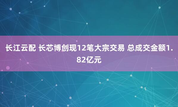 长江云配 长芯博创现12笔大宗交易 总成交金额1.82亿元
