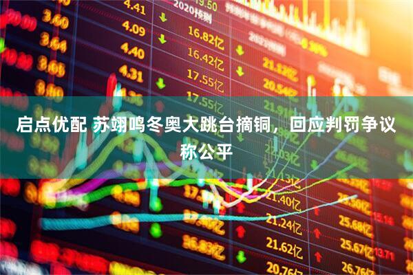 启点优配 苏翊鸣冬奥大跳台摘铜，回应判罚争议称公平