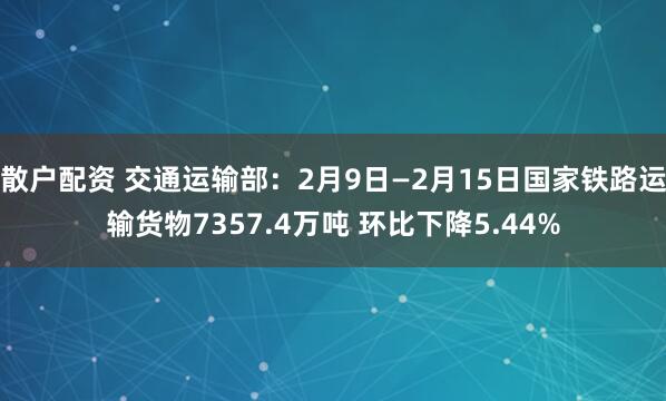 散户配资 交通运输部：2月9日—2月15日国家铁路运输货物7357.4万吨 环比下降5.44%