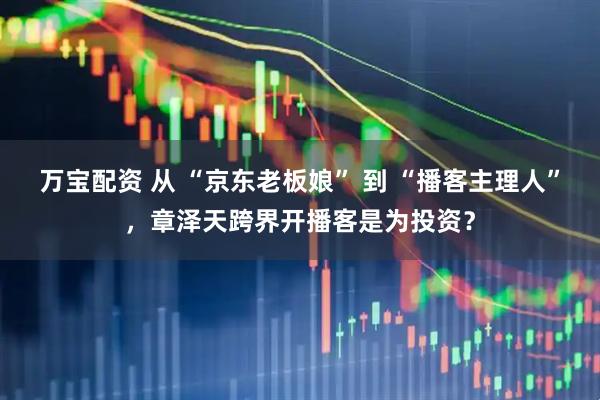 万宝配资 从 “京东老板娘” 到 “播客主理人”，章泽天跨界开播客是为投资？