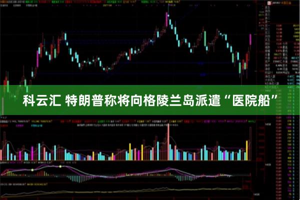 科云汇 特朗普称将向格陵兰岛派遣“医院船”