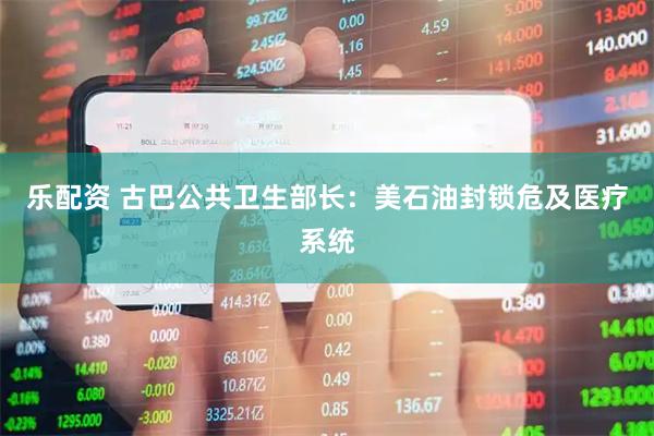 乐配资 古巴公共卫生部长：美石油封锁危及医疗系统