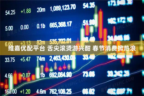 维嘉优配平台 舌尖滚烫游兴酣 春节消费掀热浪