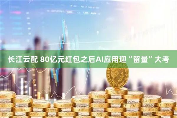 长江云配 80亿元红包之后AI应用迎“留量”大考