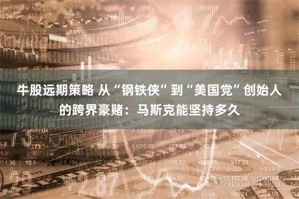 牛股远期策略 从“钢铁侠”到“美国党”创始人的跨界豪赌：马斯克能坚持多久