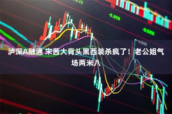 泸深A融通 宋茜大背头黑西装杀疯了！老公姐气场两米八