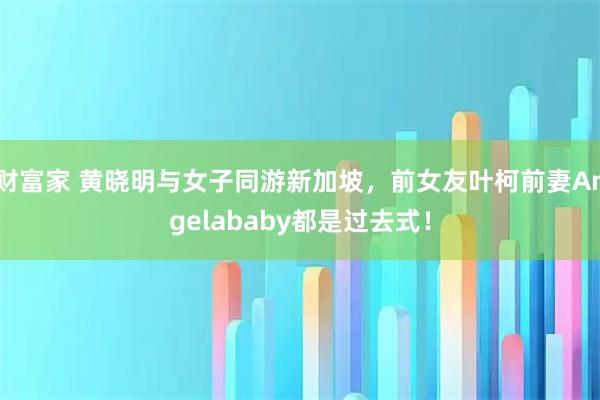 财富家 黄晓明与女子同游新加坡，前女友叶柯前妻Angelababy都是过去式！