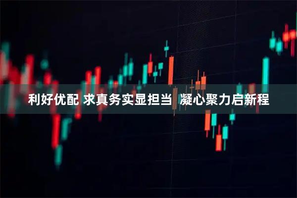 利好优配 求真务实显担当  凝心聚力启新程