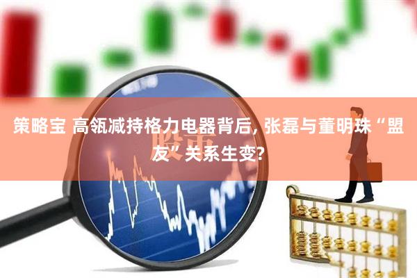 策略宝 高瓴减持格力电器背后, 张磊与董明珠“盟友”关系生变?