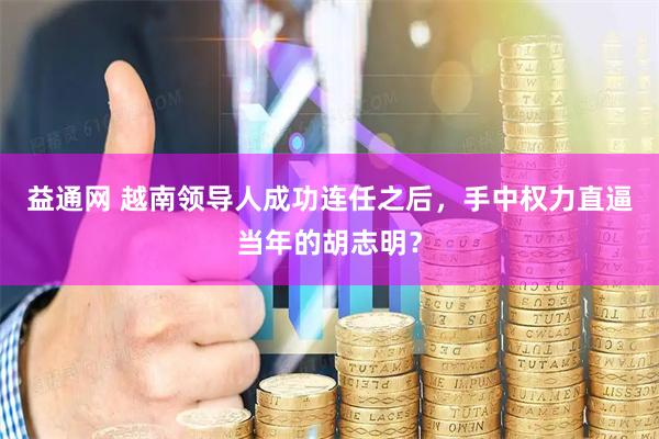 益通网 越南领导人成功连任之后，手中权力直逼当年的胡志明？