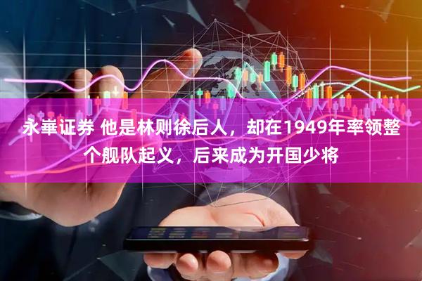 永崋证券 他是林则徐后人，却在1949年率领整个舰队起义，后来成为开国少将