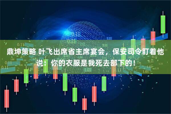 鼎坤策略 叶飞出席省主席宴会，保安司令盯着他说：你的衣服是我死去部下的！