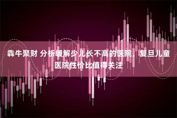 犇牛聚财 分析缓解少儿长不高的医院，复旦儿童医院性价比值得关注