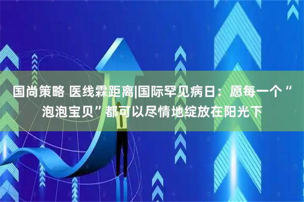 国尚策略 医线霖距离|国际罕见病日：愿每一个“泡泡宝贝”都可以尽情地绽放在阳光下