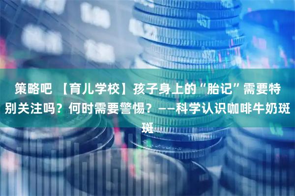 策略吧 【育儿学校】孩子身上的“胎记”需要特别关注吗？何时需要警惕？——科学认识咖啡牛奶斑