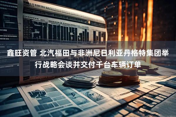 鑫旺资管 北汽福田与非洲尼日利亚丹格特集团举行战略会谈并交付千台车辆订单