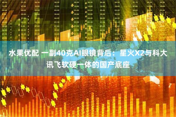 水果优配 一副40克AI眼镜背后：星火X2与科大讯飞软硬一体的国产底座