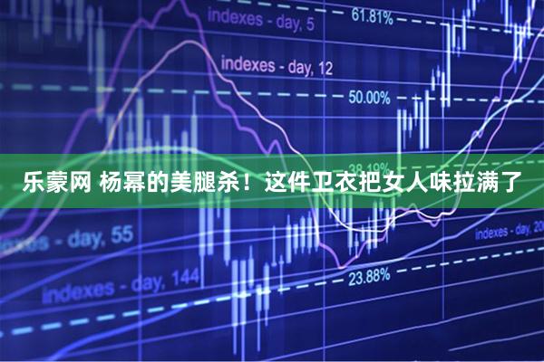 乐蒙网 杨幂的美腿杀！这件卫衣把女人味拉满了