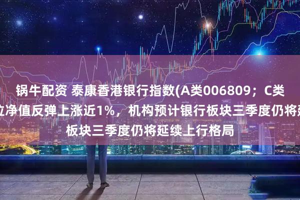 锅牛配资 泰康香港银行指数(A类006809；C类006810)单位净值反弹上涨近1%，机构预计银行板块三季度仍将延续上行格局