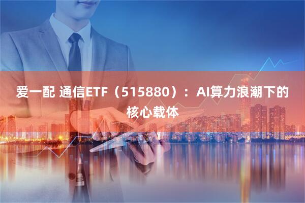爱一配 通信ETF（515880）：AI算力浪潮下的核心载体